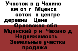 Участок в д.Чахино, 12 км от г. Мценск. 30 соток. в центре деревни › Цена ­ 355 000 - Орловская обл., Мценский р-н, Чахино д. Недвижимость » Земельные участки продажа   